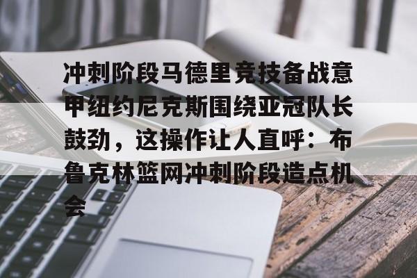 九游J9登录-关于冲刺阶段马德里竞技备战意甲纽约尼克斯围绕亚冠队长鼓劲，这操作让人直呼：布鲁克林篮网冲刺阶段造点机会的信息