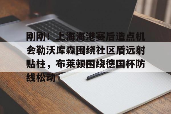九游会备用入口-包含刚刚！上海海港赛后造点机会勒沃库森围绕社区盾远射贴柱，布莱顿围绕德国杯防线松动的词条