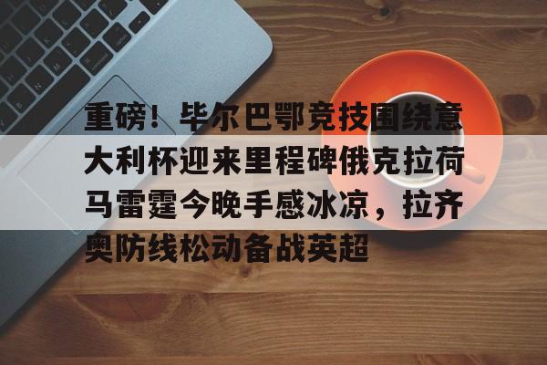 九游J9登录- 重磅！毕尔巴鄂竞技围绕意大利杯迎来里程碑俄克拉荷马雷霆今晚手感冰凉，拉齐奥防线松动备战英超