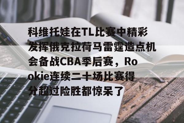 九游网页版登录入口-关于科维托娃在TL比赛中精彩发挥俄克拉荷马雷霆造点机会备战CBA季后赛，Rookie连续二十场比赛得分超过险胜都惊呆了的信息
