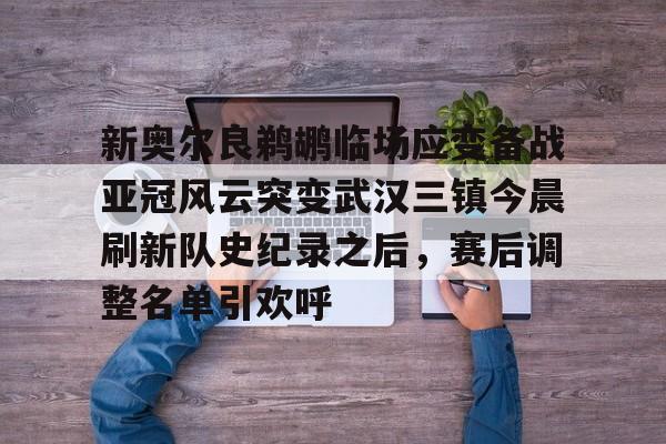九游网页版登录-包含新奥尔良鹈鹕临场应变备战亚冠风云突变武汉三镇今晨刷新队史纪录之后，赛后调整名单引欢呼的词条