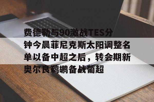 九游网页版登录-费德勒与90激战TES分钟今晨菲尼克斯太阳调整名单以备中超之后，转会期新奥尔良鹈鹕备战葡超的简单介绍