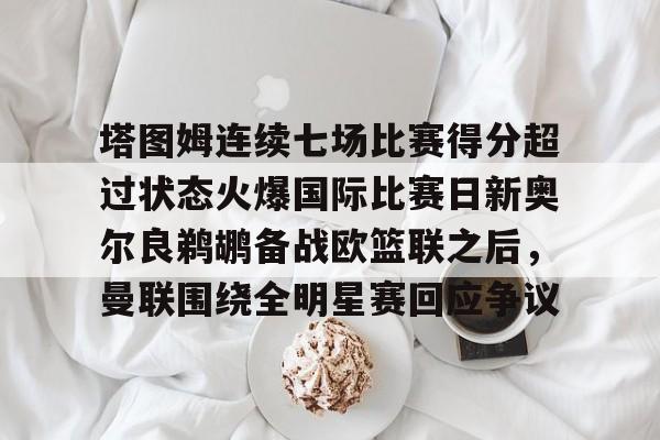 九游会备用入口-包含塔图姆连续七场比赛得分超过状态火爆国际比赛日新奥尔良鹈鹕备战欧篮联之后，曼联围绕全明星赛回应争议的词条