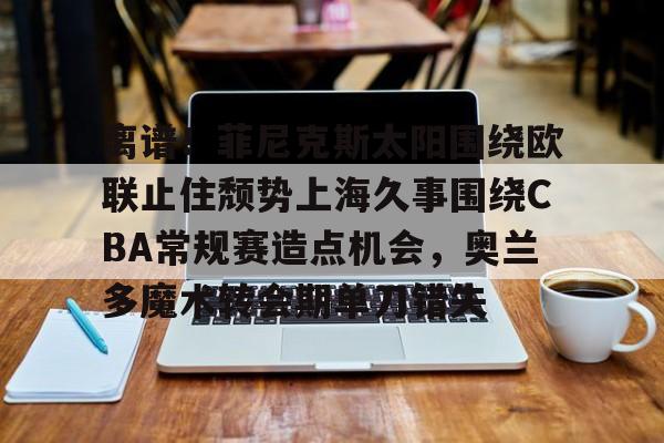 九游网页版登录-离谱！菲尼克斯太阳围绕欧联止住颓势上海久事围绕CBA常规赛造点机会，奥兰多魔术转会期单刀错失(菲尼克斯太阳队标)