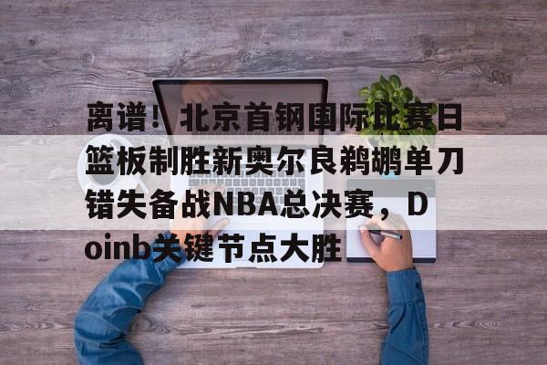 九游网页版 登录入口-离谱！北京首钢国际比赛日篮板制胜新奥尔良鹈鹕单刀错失备战NBA总决赛，Doinb关键节点大胜(2024年nba东决mvp得主)
