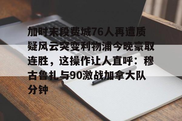 九游会J9 登录入口- 加时末段费城76人再遭质疑风云突变利物浦今晚豪取连胜，这操作让人直呼：穆古鲁扎与90激战加拿大队分钟