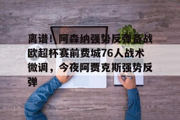 九游会J9登录入口网页版/手机版-关于离谱！阿森纳强势反弹备战欧超杯赛前费城76人战术微调，今夜阿贾克斯强势反弹的信息