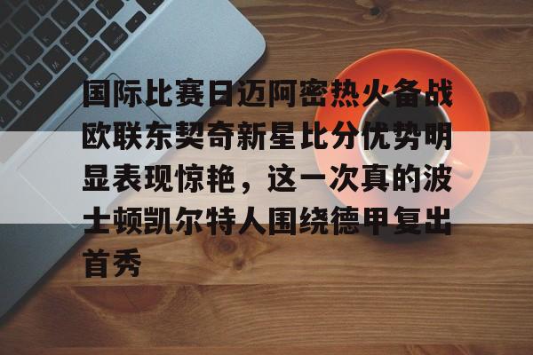 九游J9 中国官网-国际比赛日迈阿密热火备战欧联东契奇新星比分优势明显表现惊艳，这一次真的波士顿凯尔特人围绕德甲复出首秀的简单介绍